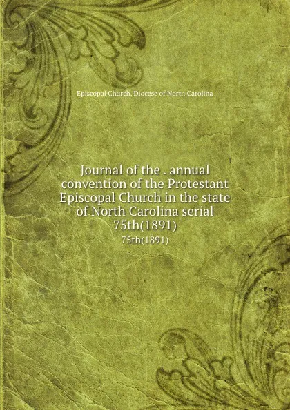 Обложка книги Journal of the . annual convention of the Protestant Episcopal Church in the state of North Carolina serial. 75th(1891), Episcopal Church. Diocese of North Carolina