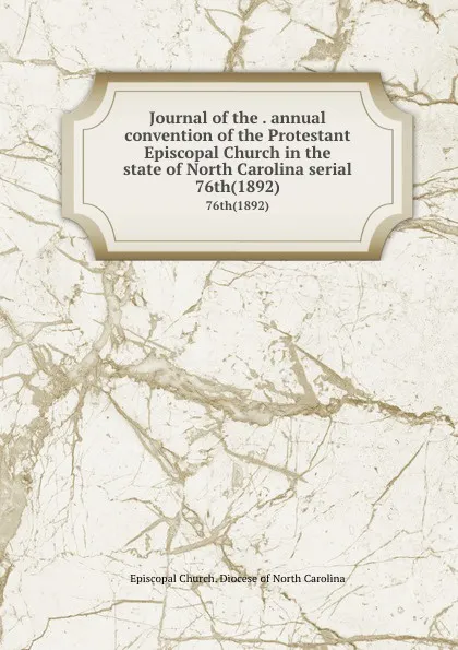 Обложка книги Journal of the . annual convention of the Protestant Episcopal Church in the state of North Carolina serial. 76th(1892), Episcopal Church. Diocese of North Carolina