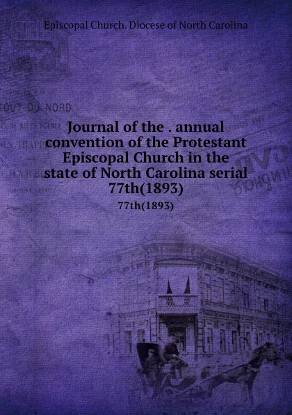 Обложка книги Journal of the . annual convention of the Protestant Episcopal Church in the state of North Carolina serial. 77th(1893), Episcopal Church. Diocese of North Carolina