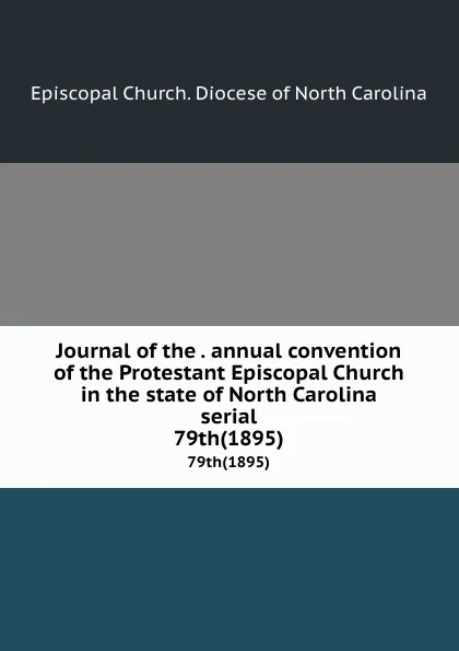 Обложка книги Journal of the . annual convention of the Protestant Episcopal Church in the state of North Carolina serial. 79th(1895), Episcopal Church. Diocese of North Carolina