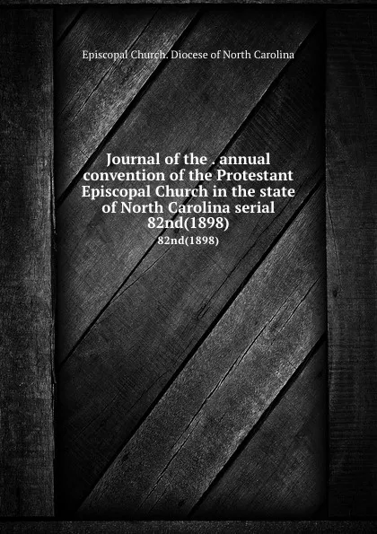 Обложка книги Journal of the . annual convention of the Protestant Episcopal Church in the state of North Carolina serial. 82nd(1898), Episcopal Church. Diocese of North Carolina