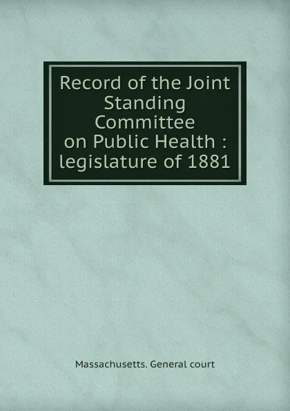 Обложка книги Record of the Joint Standing Committee on Public Health : legislature of 1881, Massachusetts. General court