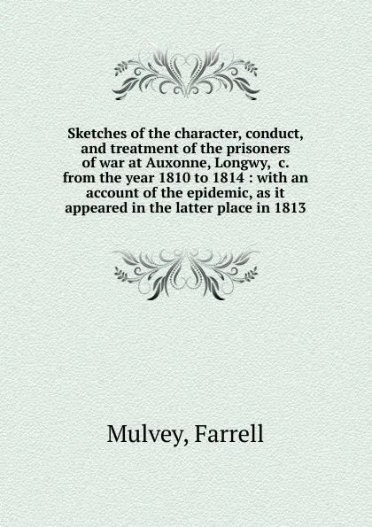 Обложка книги Sketches of the character, conduct, and treatment of the prisoners of war at Auxonne, Longwy, .c. from the year 1810 to 1814 : with an account of the epidemic, as it appeared in the latter place in 1813, Farrell Mulvey