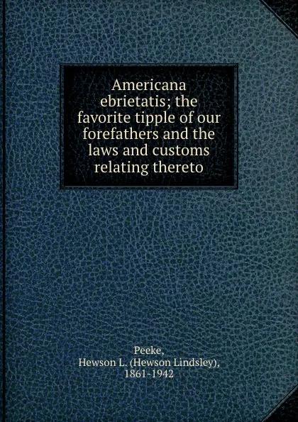 Обложка книги Americana ebrietatis; the favorite tipple of our forefathers and the laws and customs relating thereto, Hewson Lindsley Peeke