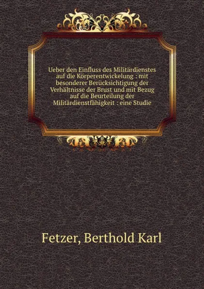 Обложка книги Ueber den Einfluss des Militardienstes auf die Korperentwickelung : mit besonderer Berucksichtigung der Verhaltnisse der Brust und mit Bezug auf die Beurteilung der Militardienstfahigkeit : eine Studie, Berthold Karl Fetzer