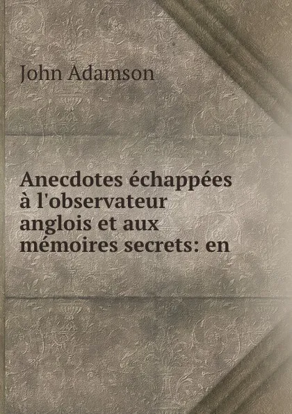 Обложка книги Anecdotes echappees a l.observateur anglois et aux memoires secrets: en ., John Adamson