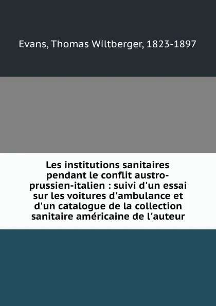 Обложка книги Les institutions sanitaires pendant le conflit austro-prussien-italien : suivi d.un essai sur les voitures d.ambulance et d.un catalogue de la collection sanitaire americaine de l.auteur, Thomas Wiltberger Evans