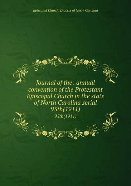 Обложка книги Journal of the . annual convention of the Protestant Episcopal Church in the state of North Carolina serial. 95th(1911), Episcopal Church. Diocese of North Carolina