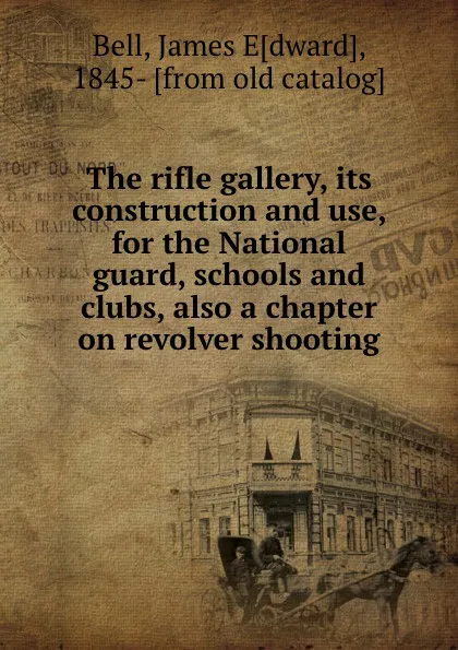 Обложка книги The rifle gallery, its construction and use, for the National guard, schools and clubs, also a chapter on revolver shooting, James Edward Bell