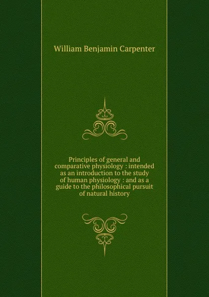 Обложка книги Principles of general and comparative physiology : intended as an introduction to the study of human physiology : and as a guide to the philosophical pursuit of natural history, William Benjamin Carpenter