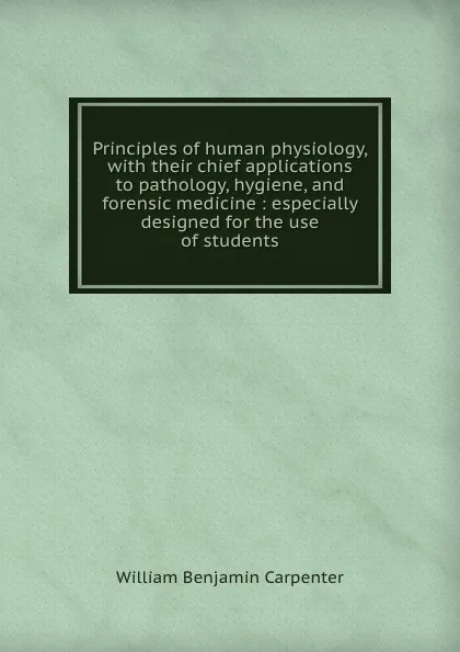 Обложка книги Principles of human physiology, with their chief applications to pathology, hygiene, and forensic medicine : especially designed for the use of students, William Benjamin Carpenter