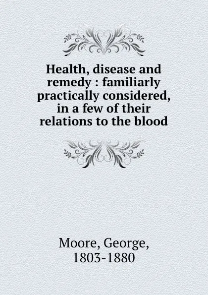 Обложка книги Health, disease and remedy : familiarly . practically considered, in a few of their relations to the blood, George Moore