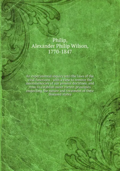 Обложка книги An experimental inquiry into the laws of the vital functions : with a view to remove the inconsistencies of our present doctrines, and thus to establish more correct principles respecting the nature and treatment of their diseased states, Alexander Philip Wilson Philip