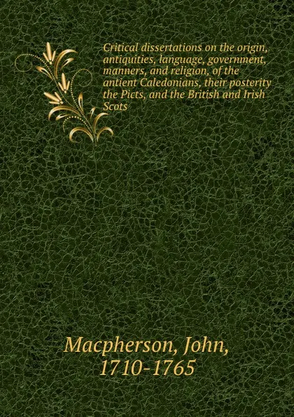 Обложка книги Critical dissertations on the origin, antiquities, language, government, manners, and religion, of the antient Caledonians, their posterity the Picts, and the British and Irish Scots., John Macpherson