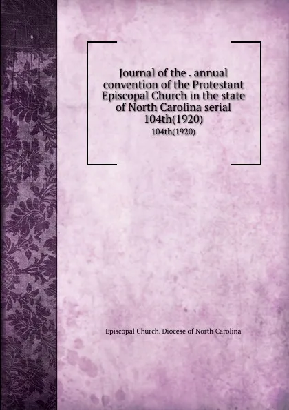 Обложка книги Journal of the . annual convention of the Protestant Episcopal Church in the state of North Carolina serial. 104th(1920), Episcopal Church. Diocese of North Carolina