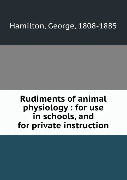 Обложка книги Rudiments of animal physiology : for use in schools, and for private instruction, George Hamilton