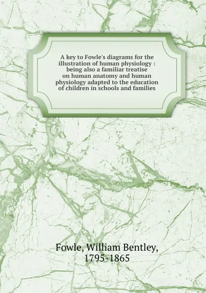 Обложка книги A key to Fowle.s diagrams for the illustration of human physiology : being also a familiar treatise on human anatomy and human physiology adapted to the education of children in schools and families, William Bentley Fowle