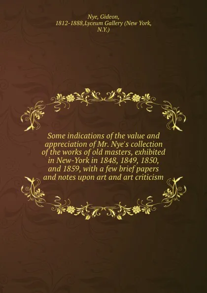 Обложка книги Some indications of the value and appreciation of Mr. Nye.s collection of the works of old masters, exhibited in New-York in 1848, 1849, 1850, and 1859, with a few brief papers and notes upon art and art criticism, Gideon Nye