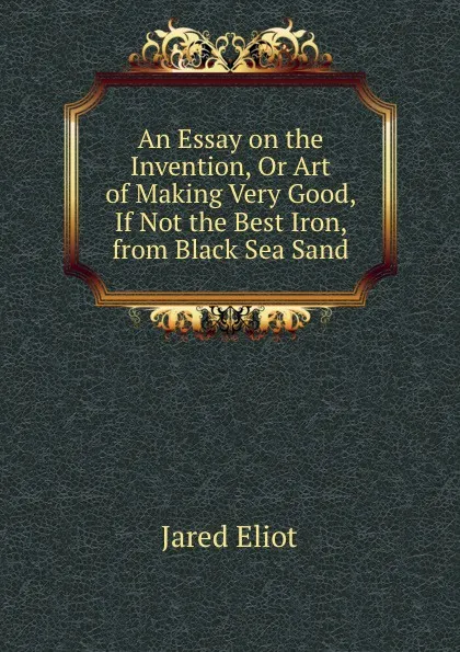 Обложка книги An Essay on the Invention, Or Art of Making Very Good, If Not the Best Iron, from Black Sea Sand., Jared Eliot