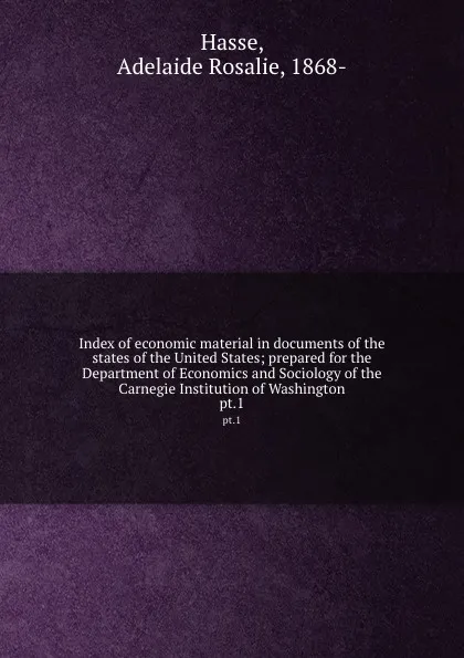 Обложка книги Index of economic material in documents of the states of the United States; prepared for the Department of Economics and Sociology of the Carnegie Institution of Washington. pt.1, Adelaide Rosalie Hasse