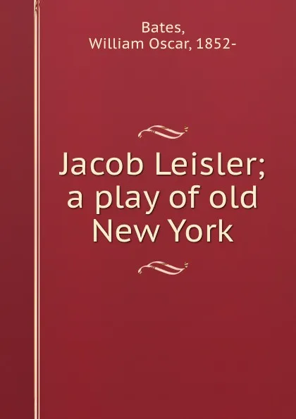 Обложка книги Jacob Leisler; a play of old New York, William Oscar Bates