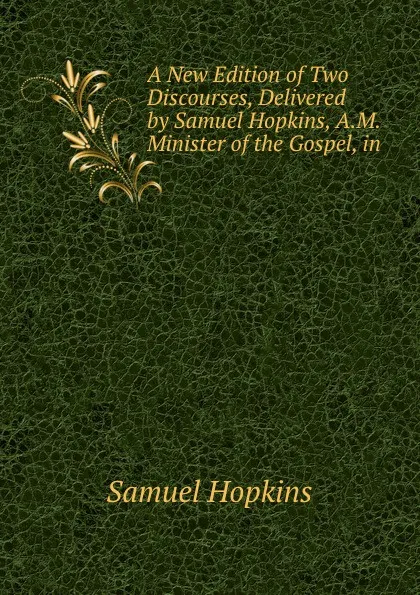 Обложка книги A New Edition of Two Discourses, Delivered by Samuel Hopkins, A.M. Minister of the Gospel, in ., Samuel Hopkins