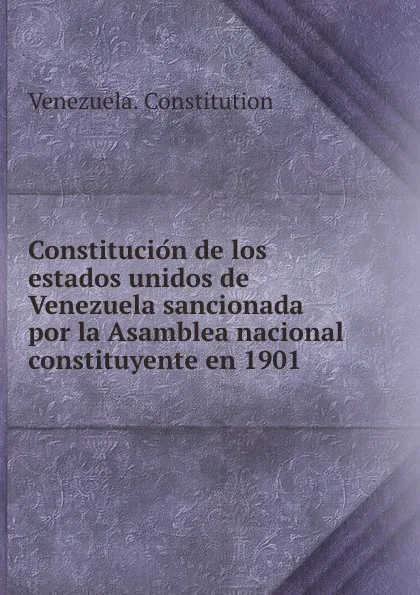 Обложка книги Constitucion de los estados unidos de Venezuela sancionada por la Asamblea nacional constituyente en 1901, Venezuela. Constitution