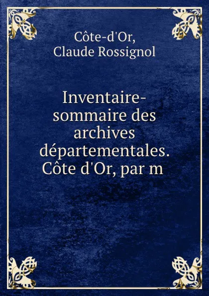 Обложка книги Inventaire-sommaire des archives departementales. Cote d.Or, par m, Claude Rossignol Cote-d'Or