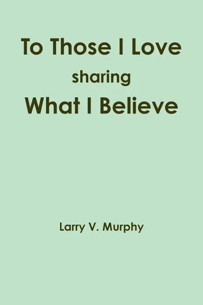 Обложка книги To Those I Love sharing What I Believe, Larry V. Murphy