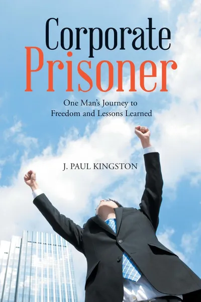 Обложка книги Corporate Prisoner. One Man.s Journey to Freedom and Lessons Learned, J. Paul Kingston