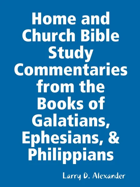 Обложка книги Home and Church Bible Study Commentaries from the Books of Galatians, Ephesians, . Philippians, Larry D. Alexander