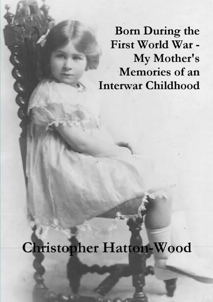 Обложка книги Born During the First World War - My Mother.s Memories of an Interwar Childhood, Christopher Hatton-Wood