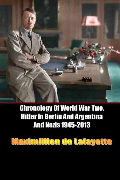 Обложка книги Chronology of World War Two, Hitler in Berlin and Argentina and Nazis 1945-2013, Maximillien De Lafayette