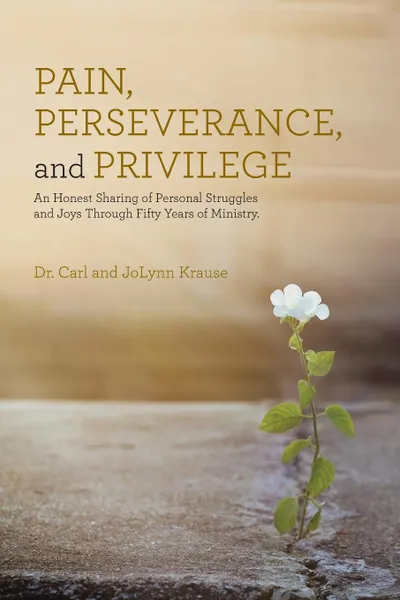 Обложка книги Pain, Perseverance, and Privilege. An Honest Sharing of Personal Struggles and Joys Through Fifty Years of Ministry., Dr. Carl and JoLynn Krause