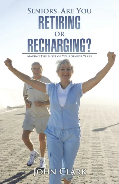 Обложка книги Seniors, Are You Retiring or Recharging.. Making the Most of Your Senior Years, John Clark