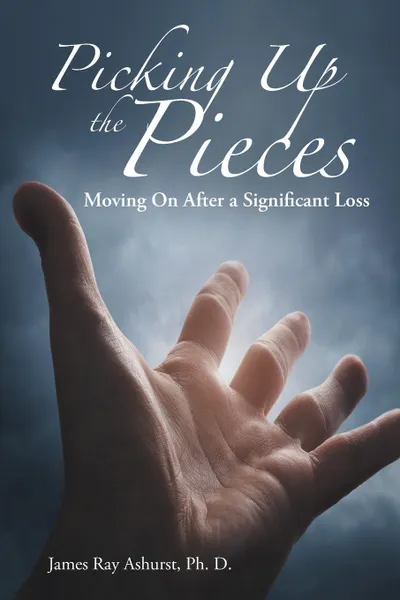 Обложка книги Picking Up the Pieces. Moving On After a Significant Loss, James Ray Ashurst Ph. D.