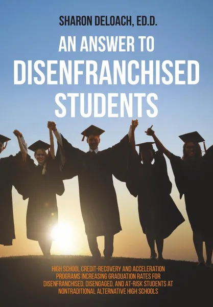 Обложка книги An Answer to Disenfranchised Students. High School Credit-Recovery and Acceleration Programs Increasing Graduation Rates for Disenfranchised, Disengaged, and At-risk Students at Nontraditional Alternative High Schools, Sharon D. Jones Deloach