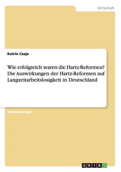 Обложка книги Wie erfolgreich waren die Hartz-Reformen. Die Auswirkungen der Hartz-Reformen auf Langzeitarbeitslosigkeit in Deutschland, Katrin Czaja