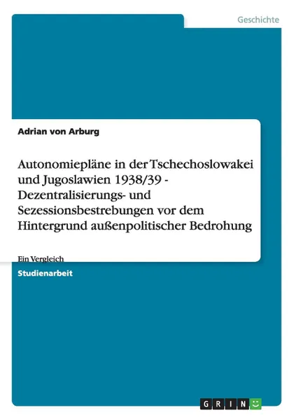 Обложка книги Autonomieplane in der Tschechoslowakei und Jugoslawien 1938/39  -  Dezentralisierungs- und Sezessionsbestrebungen vor dem Hintergrund aussenpolitischer Bedrohung, Adrian von Arburg