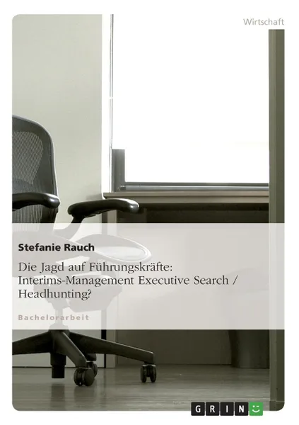 Обложка книги Die Jagd auf Fuhrungskrafte. Interims-Management Executive Search / Headhunting., Stefanie Rauch