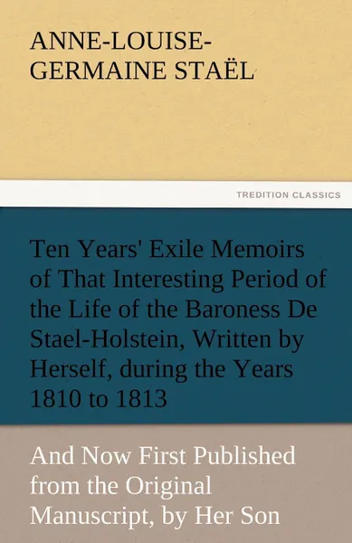 Обложка книги Ten Years. Exile Memoirs of That Interesting Period of the Life of the Baroness De Stael-Holstein, Written by Herself, during the Years 1810, 1811, 1812, and 1813, and Now First Published from the Original Manuscript, by Her Son., Madame de (Anne-Louise-Germaine) Staël