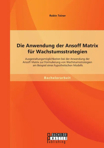 Обложка книги Die Anwendung der Ansoff Matrix fur Wachstumsstrategien. Ausgestaltungsmoglichkeiten bei der Anwendung der Ansoff-Matrix zur Formulierung von Wachstumsstrategien am Beispiel eines hypothetischen Modells, Robin Teiner