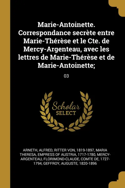 Обложка книги Marie-Antoinette. Correspondance secrete entre Marie-Therese et le Cte. de Mercy-Argenteau, avec les lettres de Marie-Therese et de Marie-Antoinette;. 03, Alfred Arneth, Florimond-Claude Mercy-Argenteau