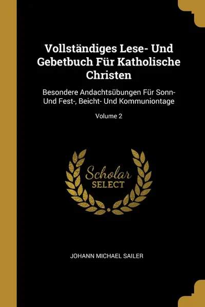 Обложка книги Vollstandiges Lese- Und Gebetbuch Fur Katholische Christen. Besondere Andachtsubungen Fur Sonn- Und Fest-, Beicht- Und Kommuniontage; Volume 2, Johann Michael Sailer