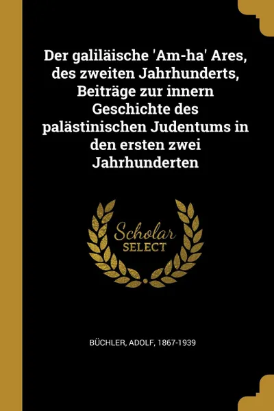 Обложка книги Der galilaische .Am-ha. Ares, des zweiten Jahrhunderts, Beitrage zur innern Geschichte des palastinischen Judentums in den ersten zwei Jahrhunderten, Adolf Büchler