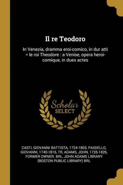 Обложка книги Il re Teodoro. In Venezia, dramma eroi-comico, in dur atti . le roi Theodore : a Venise, opera heroi-comique, in duex actes, Giovanni Battista Casti, Giovanni Paisiello, John Adams