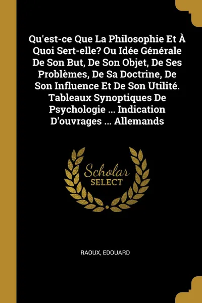 Обложка книги Qu.est-ce Que La Philosophie Et A Quoi Sert-elle. Ou Idee Generale De Son But, De Son Objet, De Ses Problemes, De Sa Doctrine, De Son Influence Et De Son Utilite. Tableaux Synoptiques De Psychologie ... Indication D.ouvrages ... Allemands, Raoux Edouard