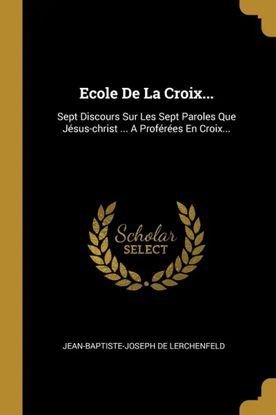 Обложка книги Ecole De La Croix... Sept Discours Sur Les Sept Paroles Que Jesus-christ ... A Proferees En Croix..., Jean-Baptiste-Joseph de Lerchenfeld