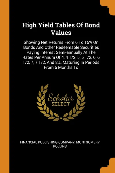 Обложка книги High Yield Tables Of Bond Values. Showing Net Returns From 6 To 15. On Bonds And Other Redeemable Securities Paying Interest Semi-annually At The Rates Per Annum Of 4, 4 1/2, 5, 5 1/2, 6, 6 1/2, 7, 7 1/2, And 8., Maturing In Periods From 6 Months To, Financial Publishing Company, Montgomery Rollins