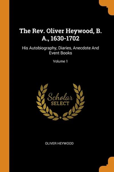 Обложка книги The Rev. Oliver Heywood, B. A., 1630-1702. His Autobiography, Diaries, Anecdote And Event Books; Volume 1, Oliver Heywood